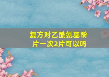 复方对乙酰氨基酚片一次2片可以吗