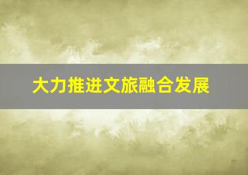 大力推进文旅融合发展