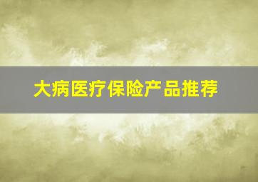 大病医疗保险产品推荐