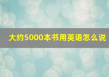 大约5000本书用英语怎么说