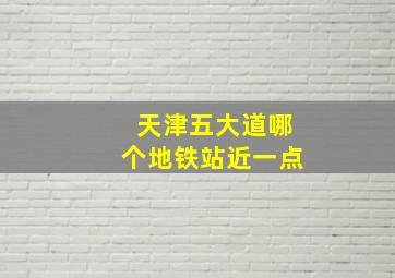 天津五大道哪个地铁站近一点