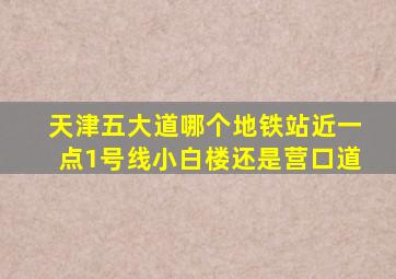 天津五大道哪个地铁站近一点1号线小白楼还是营口道