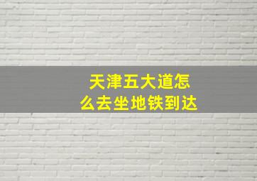 天津五大道怎么去坐地铁到达