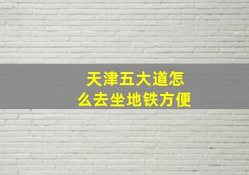 天津五大道怎么去坐地铁方便