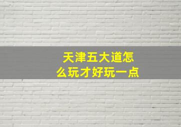 天津五大道怎么玩才好玩一点