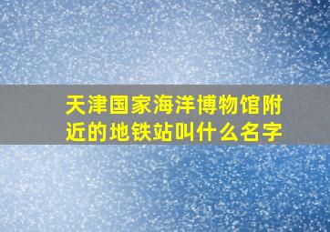 天津国家海洋博物馆附近的地铁站叫什么名字