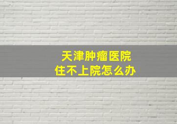 天津肿瘤医院住不上院怎么办