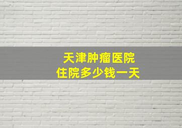 天津肿瘤医院住院多少钱一天