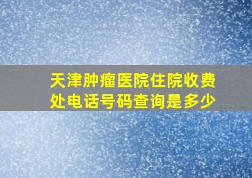 天津肿瘤医院住院收费处电话号码查询是多少