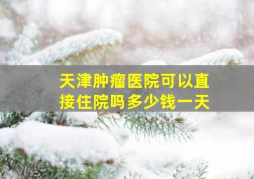 天津肿瘤医院可以直接住院吗多少钱一天