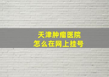 天津肿瘤医院怎么在网上挂号