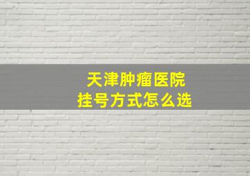 天津肿瘤医院挂号方式怎么选