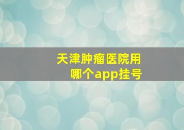 天津肿瘤医院用哪个app挂号