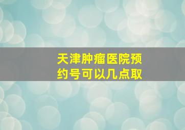 天津肿瘤医院预约号可以几点取