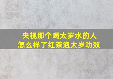 央视那个喝太岁水的人怎么样了红茶泡太岁功效