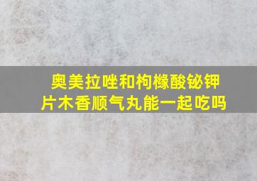 奥美拉唑和枸橼酸铋钾片木香顺气丸能一起吃吗