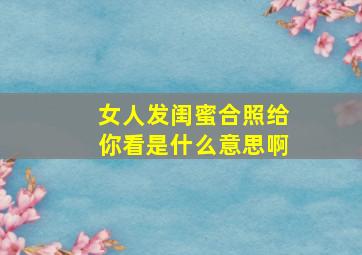 女人发闺蜜合照给你看是什么意思啊