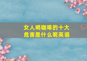 女人喝咖啡的十大危害是什么呢英语