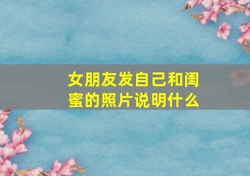 女朋友发自己和闺蜜的照片说明什么