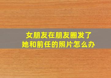 女朋友在朋友圈发了她和前任的照片怎么办