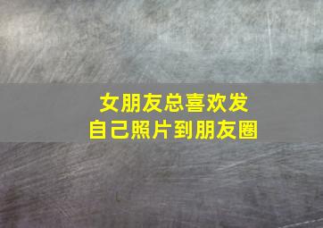 女朋友总喜欢发自己照片到朋友圈