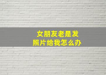 女朋友老是发照片给我怎么办