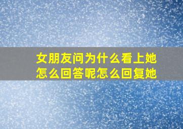 女朋友问为什么看上她怎么回答呢怎么回复她