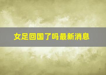 女足回国了吗最新消息