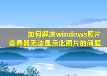 如何解决windows照片查看器无法显示此图片的问题