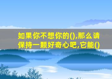 如果你不想你的(),那么请保持一颗好奇心吧,它能()