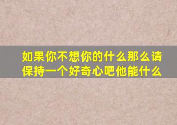 如果你不想你的什么那么请保持一个好奇心吧他能什么