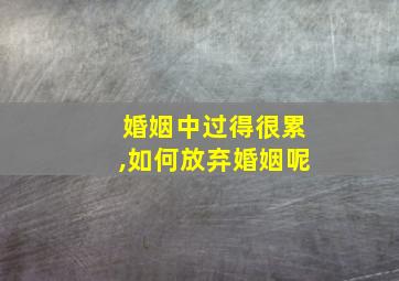 婚姻中过得很累,如何放弃婚姻呢