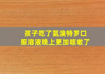 孩子吃了氨溴特罗口服溶液晚上更加咳嗽了