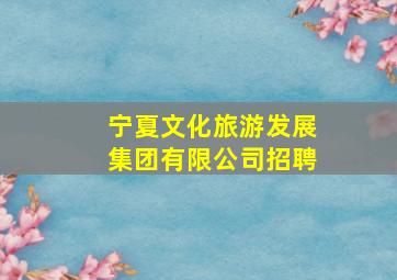 宁夏文化旅游发展集团有限公司招聘