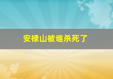 安禄山被谁杀死了