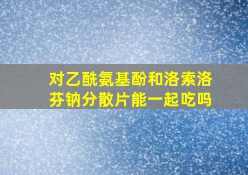 对乙酰氨基酚和洛索洛芬钠分散片能一起吃吗