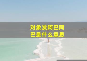 对象发阿巴阿巴是什么意思