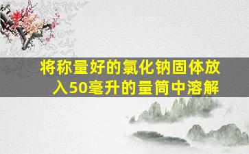 将称量好的氯化钠固体放入50毫升的量筒中溶解