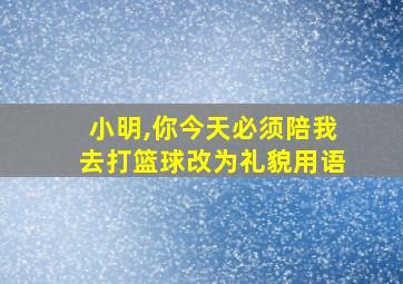 小明,你今天必须陪我去打篮球改为礼貌用语