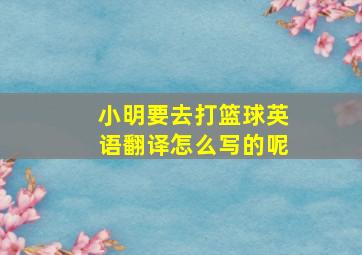 小明要去打篮球英语翻译怎么写的呢