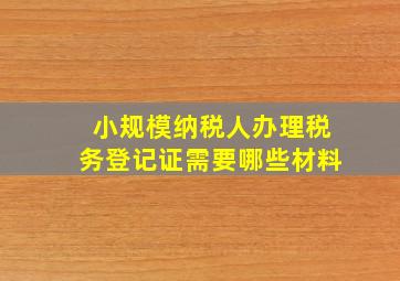 小规模纳税人办理税务登记证需要哪些材料