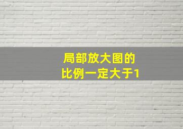 局部放大图的比例一定大于1