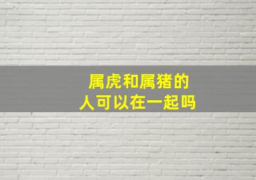 属虎和属猪的人可以在一起吗