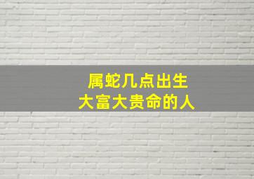 属蛇几点出生大富大贵命的人