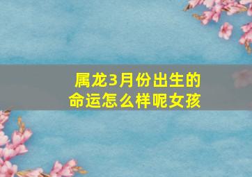 属龙3月份出生的命运怎么样呢女孩