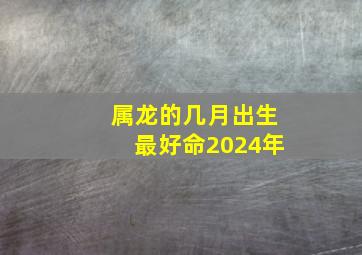 属龙的几月出生最好命2024年