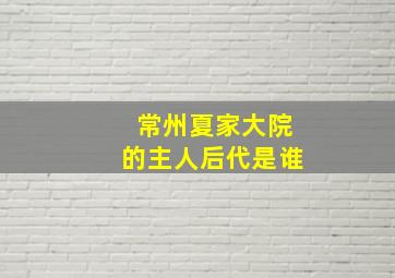 常州夏家大院的主人后代是谁