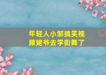 年轻人小邹搞笑视频姥爷去学街舞了