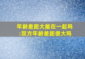 年龄差距大能在一起吗:双方年龄差距很大吗