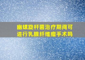 幽螺旋杆菌治疗期间可进行乳腺纤维瘤手术吗